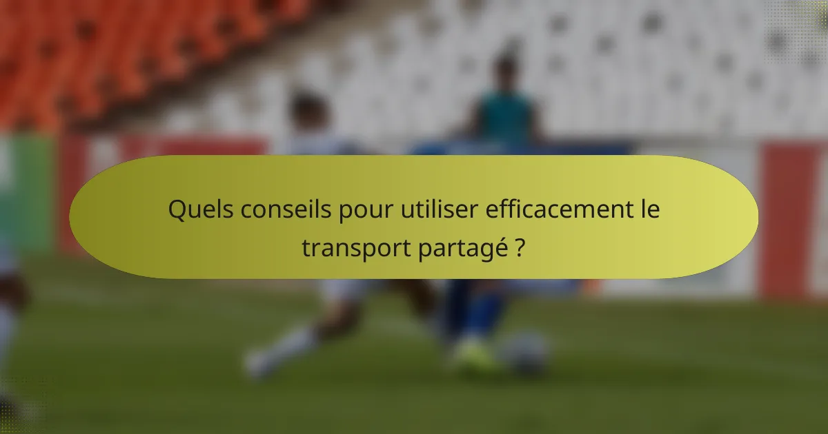 Quels conseils pour utiliser efficacement le transport partagé ?